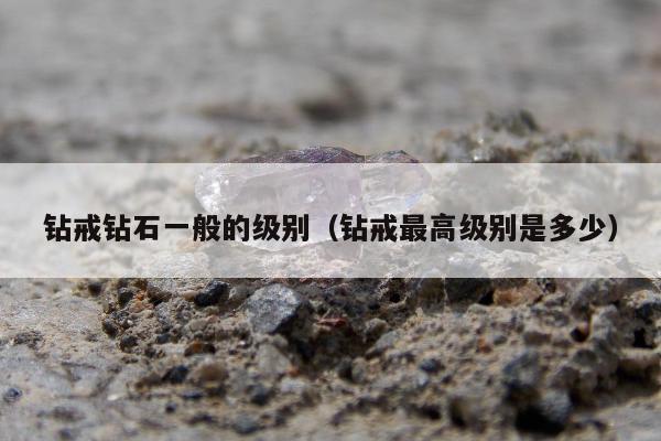 钻戒钻石一般的级别（钻戒最高级别是多少）