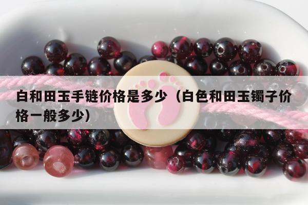 白和田玉手链价格是多少（白色和田玉镯子价格一般多少）