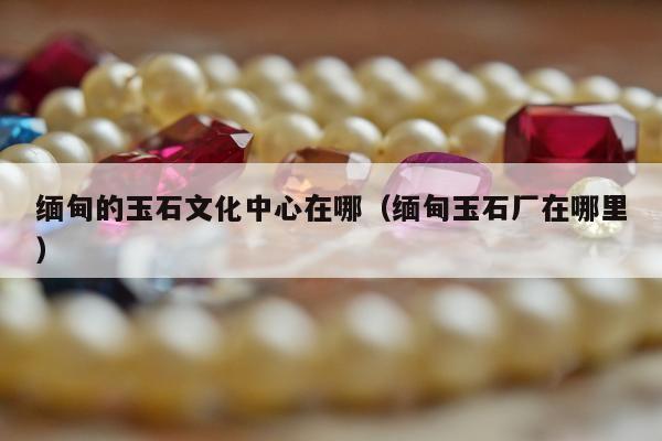 缅甸的玉石文化中心在哪（缅甸玉石厂在哪里）