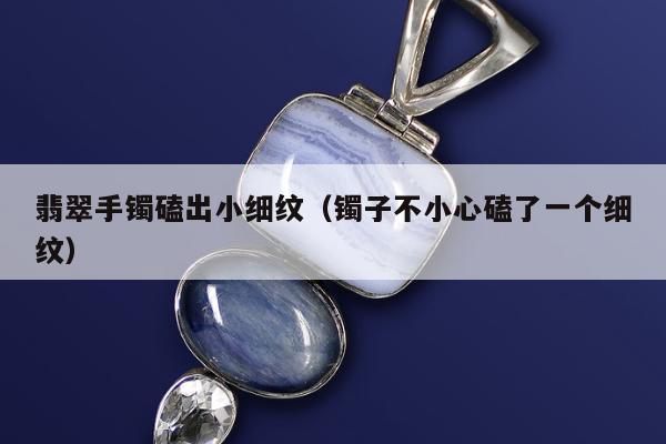 翡翠手镯磕出小细纹（镯子不小心磕了一个细纹）