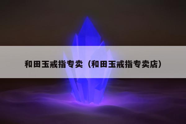 和田玉戒指专卖（和田玉戒指专卖店）