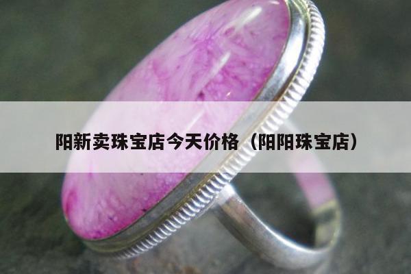 阳新卖珠宝店今天价格（阳阳珠宝店）