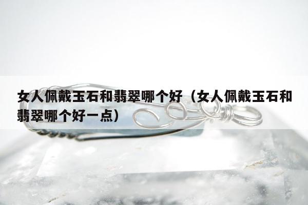 女人佩戴玉石和翡翠哪个好（女人佩戴玉石和翡翠哪个好一点）