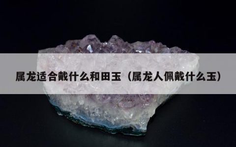 属龙适合戴什么和田玉（属龙人佩戴什么玉）