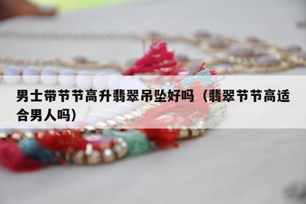 男士带节节高升翡翠吊坠好吗（翡翠节节高适合男人吗）