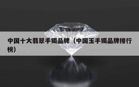 中国十大翡翠手镯品牌（中国玉手镯品牌排行榜）