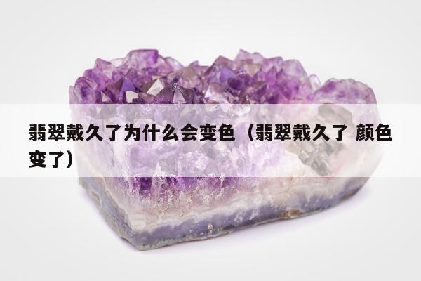 翡翠戴久了为什么会变色（翡翠戴久了 颜色变了）