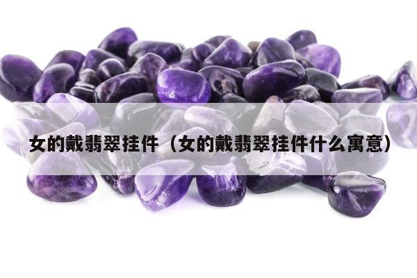 女的戴翡翠挂件（女的戴翡翠挂件什么寓意）