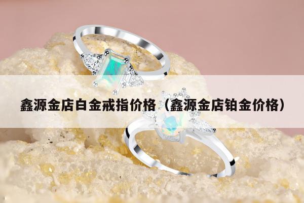 鑫源金店白金戒指价格（鑫源金店铂金价格）
