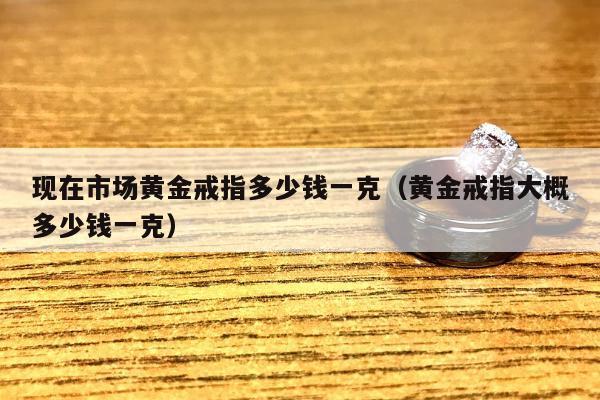 现在市场黄金戒指多少钱一克（黄金戒指大概多少钱一克）