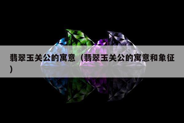 翡翠玉关公的寓意（翡翠玉关公的寓意和象征）