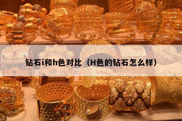 钻石i和h色对比（H色的钻石怎么样）
