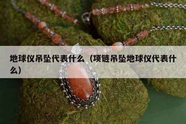 地球仪吊坠代表什么（项链吊坠地球仪代表什么）