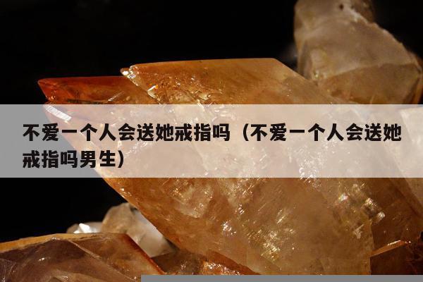 不爱一个人会送她戒指吗（不爱一个人会送她戒指吗男生）