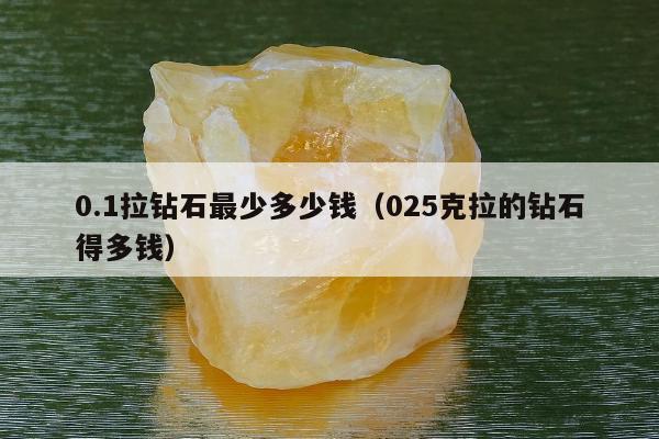 .1拉钻石最少多少钱（025克拉的钻石得多钱）"