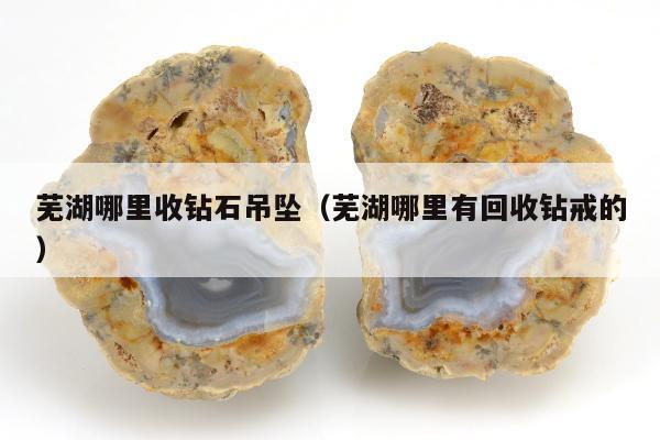 芜湖哪里收钻石吊坠（芜湖哪里有回收钻戒的）