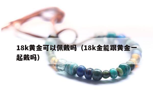 8k黄金可以佩戴吗（18k金能跟黄金一起戴吗）"
