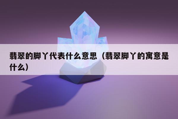 翡翠的脚丫代表什么意思（翡翠脚丫的寓意是什么）