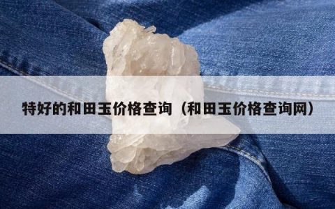 特好的和田玉价格查询（和田玉价格查询网）