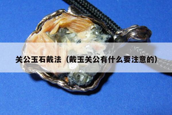 关公玉石戴法（戴玉关公有什么要注意的）