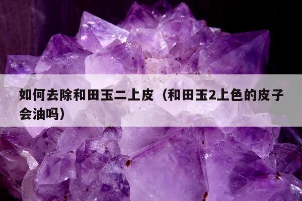 如何去除和田玉二上皮（和田玉2上色的皮子会油吗）