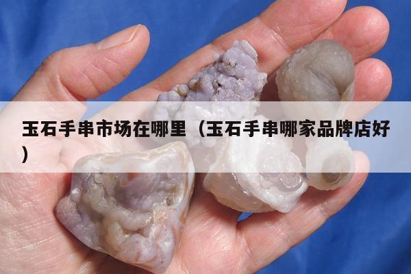 玉石手串市场在哪里（玉石手串哪家品牌店好）