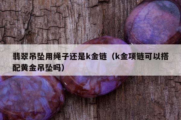 翡翠吊坠用绳子还是k金链（k金项链可以搭配黄金吊坠吗）
