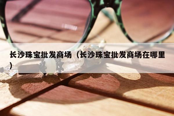 长沙珠宝批发商场（长沙珠宝批发商场在哪里）