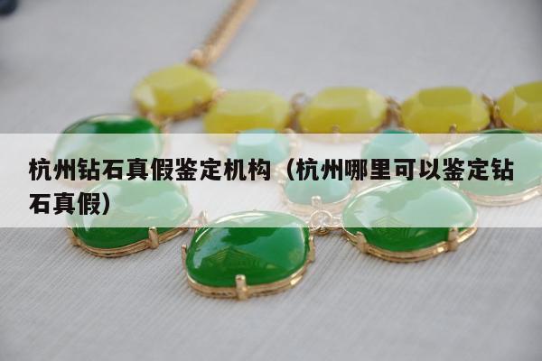 杭州钻石真假鉴定机构（杭州哪里可以鉴定钻石真假）
