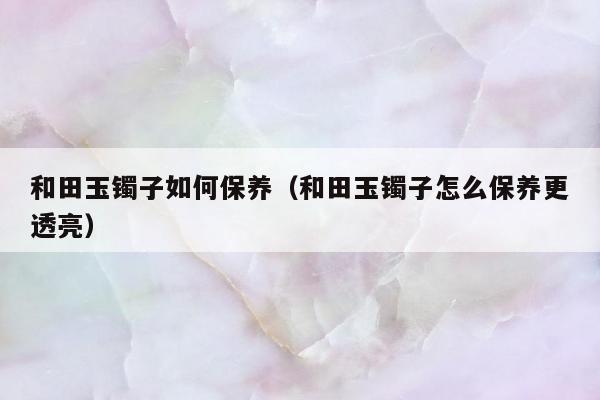 和田玉镯子如何保养（和田玉镯子怎么保养更透亮）