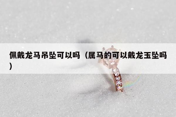 佩戴龙马吊坠可以吗（属马的可以戴龙玉坠吗）