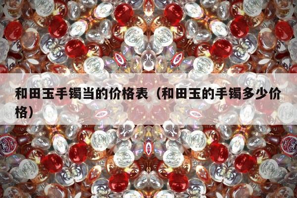 和田玉手镯当的价格表（和田玉的手镯多少价格）