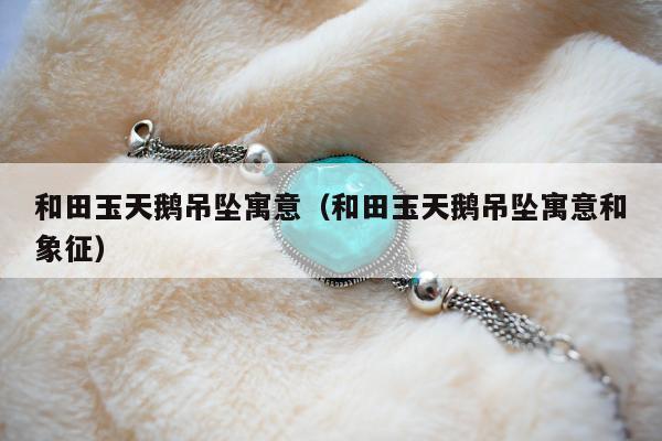 和田玉天鹅吊坠寓意（和田玉天鹅吊坠寓意和象征）