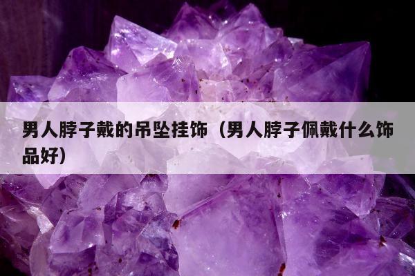 男人脖子戴的吊坠挂饰（男人脖子佩戴什么饰品好）