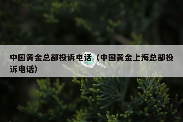 中国黄金总部投诉电话（中国黄金上海总部投诉电话）