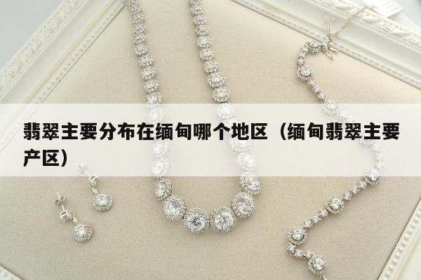 翡翠主要分布在缅甸哪个地区（缅甸翡翠主要产区）