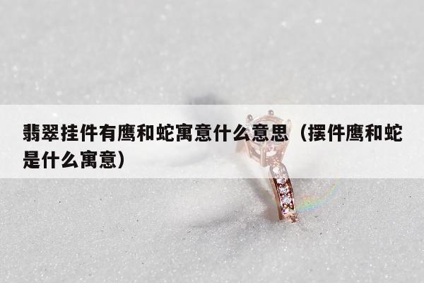 翡翠挂件有鹰和蛇寓意什么意思（摆件鹰和蛇是什么寓意）
