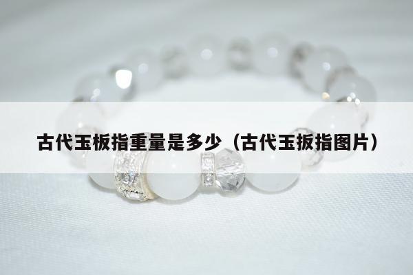 古代玉板指重量是多少（古代玉扳指图片）