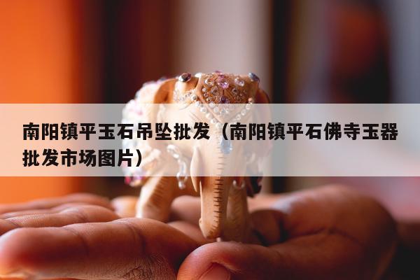 南阳镇平玉石吊坠批发（南阳镇平石佛寺玉器批发市场图片）