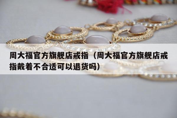 周大福官方旗舰店戒指（周大福官方旗舰店戒指戴着不合适可以退货吗）