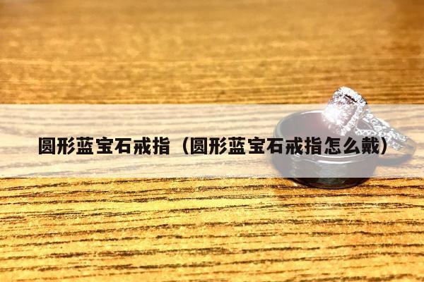 圆形蓝宝石戒指（圆形蓝宝石戒指怎么戴）