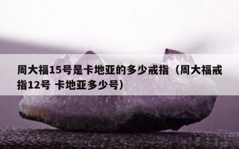 周大福15号是卡地亚的多少戒指（周大福戒指12号 卡地亚多少号）