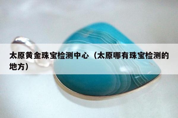 太原黄金珠宝检测中心（太原哪有珠宝检测的地方）