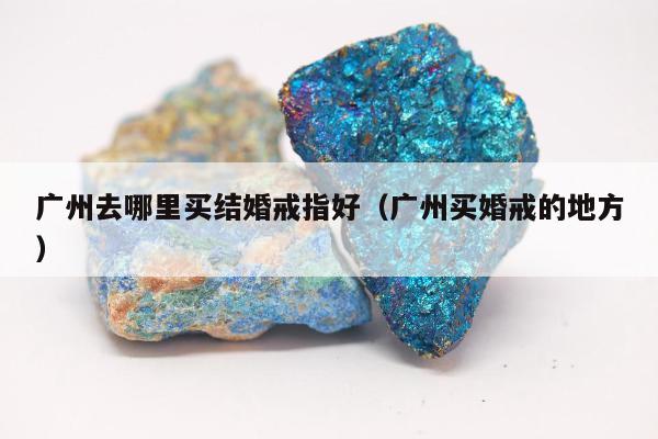 广州去哪里买结婚戒指好（广州买婚戒的地方）