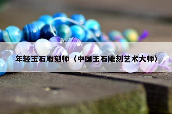 年轻玉石雕刻师（中国玉石雕刻艺术大师）