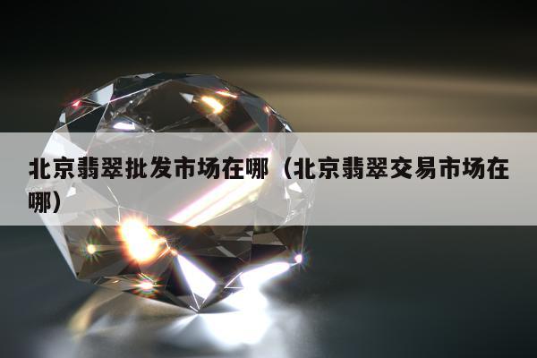 北京翡翠批发市场在哪（北京翡翠交易市场在哪）