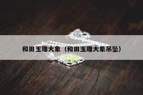 和田玉雕大象（和田玉雕大象吊坠）
