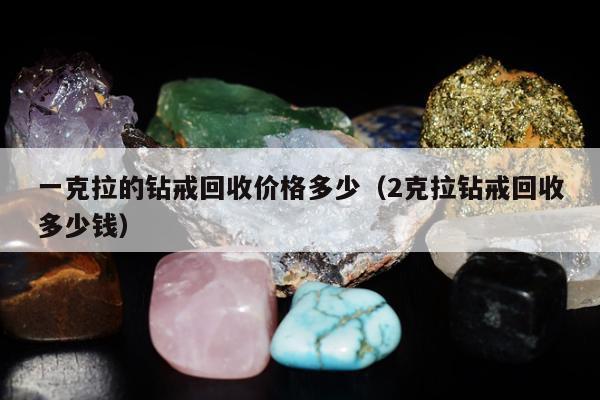 一克拉的钻戒回收价格多少（2克拉钻戒回收多少钱）