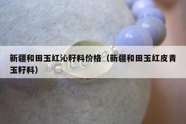 新疆和田玉红沁籽料价格（新疆和田玉红皮青玉籽料）