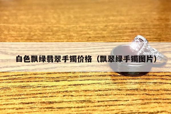 白色飘绿翡翠手镯价格（飘翠绿手镯图片）